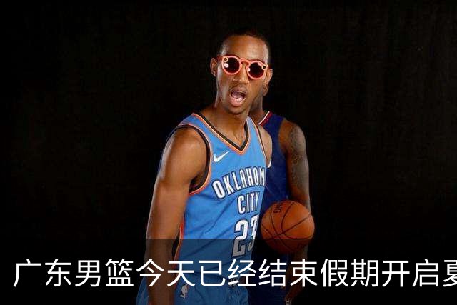 广东男篮今天已经结束假期开启夏训备战 徐杰黄明依在美特训